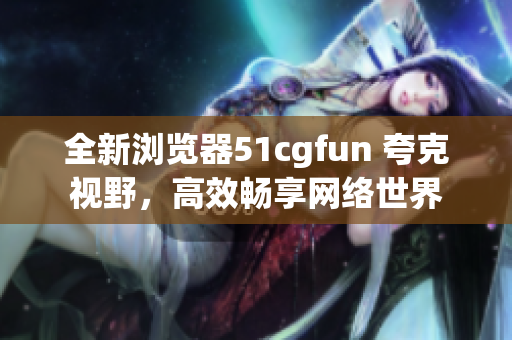 全新浏览器51cgfun 夸克视野，高效畅享网络世界