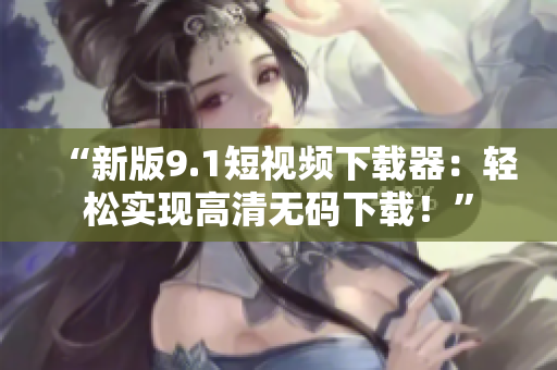 “新版9.1短视频下载器：轻松实现高清无码下载！”