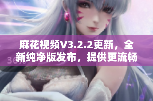 麻花视频V3.2.2更新，全新纯净版发布，提供更流畅的观影体验