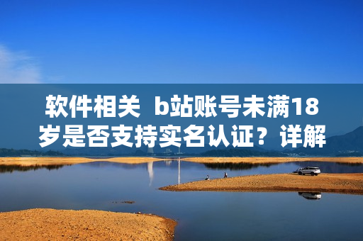 软件相关  b站账号未满18岁是否支持实名认证？详解流程与注意事项