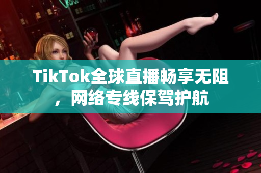 TikTok全球直播畅享无阻，网络专线保驾护航