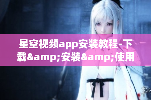 星空视频app安装教程-下载&安装&使用攻略搞定！