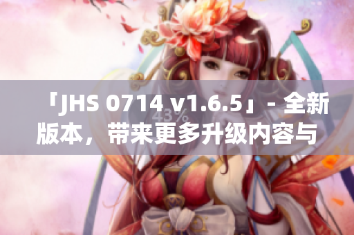 「JHS 0714 v1.6.5」- 全新版本，带来更多升级内容与优化