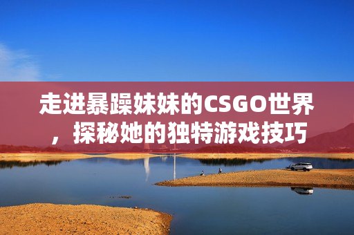 走进暴躁妹妹的CSGO世界，探秘她的独特游戏技巧