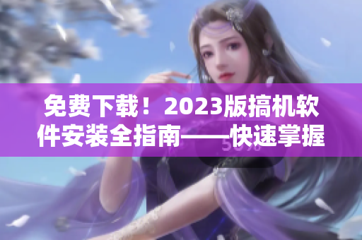 免费下载！2023版搞机软件安装全指南——快速掌握操作技巧！