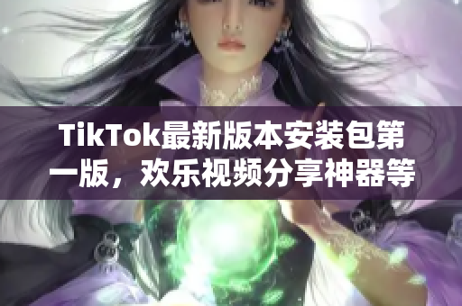 TikTok最新版本安装包第一版，欢乐视频分享神器等你体验