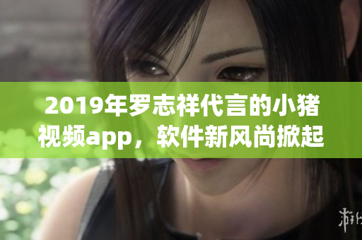 2019年罗志祥代言的小猪视频app，软件新风尚掀起！