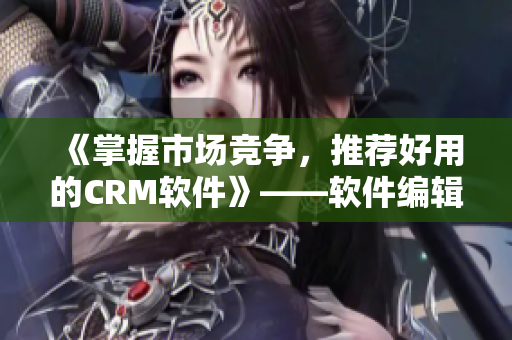 《掌握市场竞争，推荐好用的CRM软件》——软件编辑报道