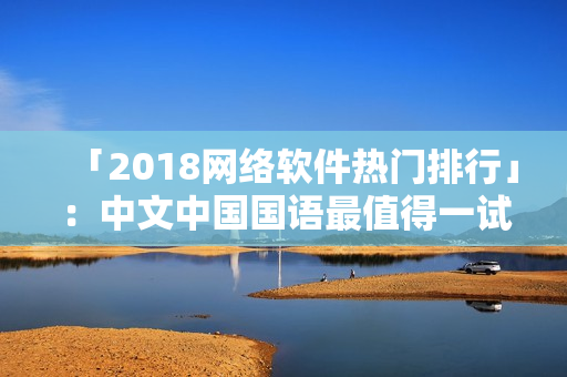 「2018网络软件热门排行」：中文中国国语最值得一试的优质选择