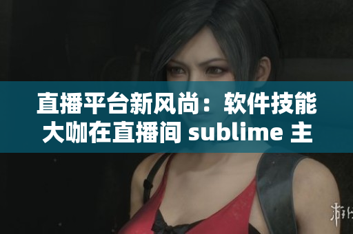 直播平台新风尚：软件技能大咖在直播间 sublime 主播秀 