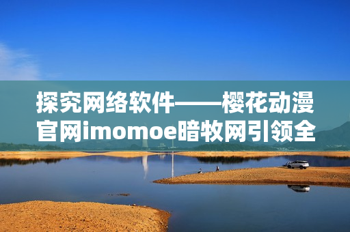 探究网络软件——樱花动漫官网imomoe暗牧网引领全球软件技术潮流