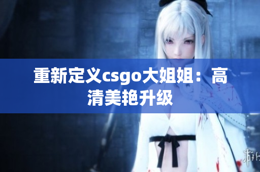 重新定义csgo大姐姐：高清美艳升级