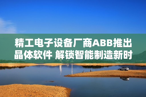 精工电子设备厂商ABB推出晶体软件 解锁智能制造新时代