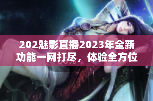 202魅影直播2023年全新功能一网打尽，体验全方位软件革新