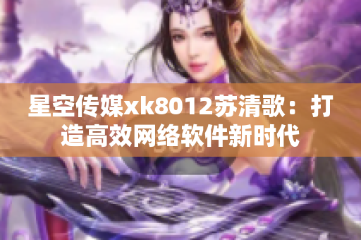 星空传媒xk8012苏清歌：打造高效网络软件新时代