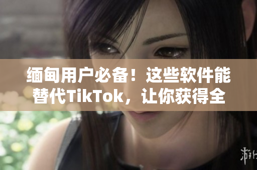 缅甸用户必备！这些软件能替代TikTok，让你获得全新的视频体验