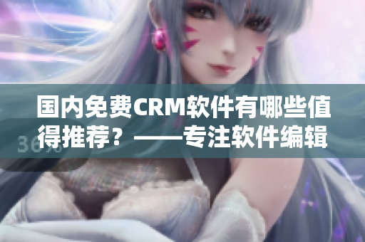 国内免费CRM软件有哪些值得推荐？——专注软件编辑推荐！