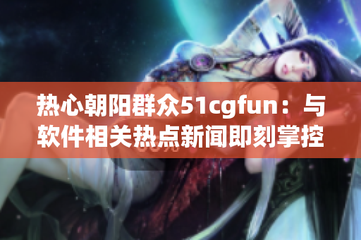 热心朝阳群众51cgfun：与软件相关热点新闻即刻掌控，尽在吃瓜网！