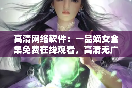 高清网络软件：一品嫡女全集免费在线观看，高清无广告，让您尽情畅享