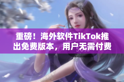 重磅！海外软件TikTok推出免费版本，用户无需付费畅享优质内容！