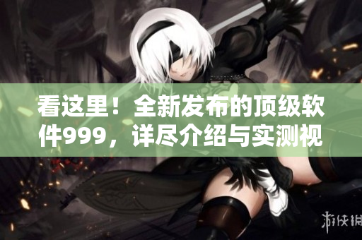 看这里！全新发布的顶级软件999，详尽介绍与实测视频火热上线