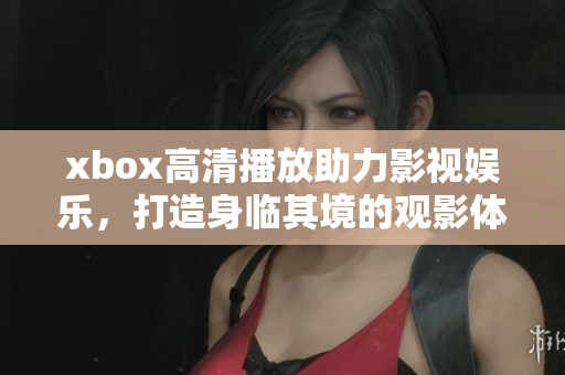 xbox高清播放助力影视娱乐，打造身临其境的观影体验