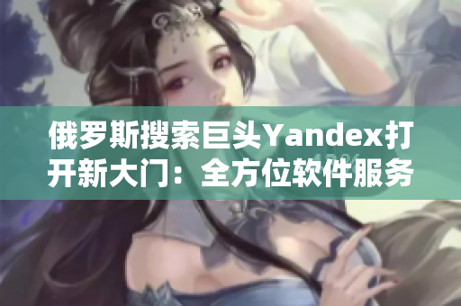 俄罗斯搜索巨头Yandex打开新大门：全方位软件服务深度解析