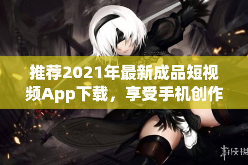 推荐2021年最新成品短视频App下载，享受手机创作和分享的乐趣！