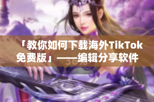 「教你如何下载海外TikTok免费版」——编辑分享软件使用心得