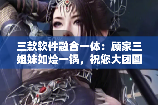 三款软件融合一体：顾家三姐妹如烩一锅，祝您大团圆！