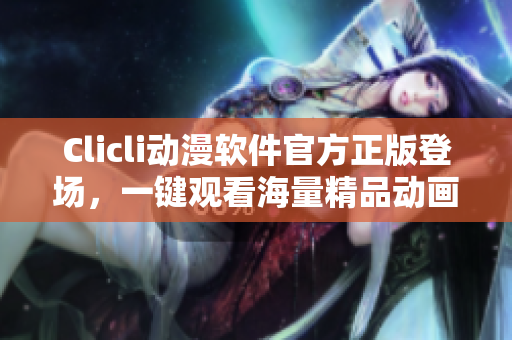 Clicli动漫软件官方正版登场，一键观看海量精品动画资源