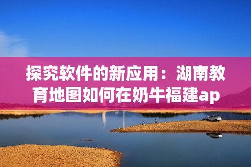 探究软件的新应用：湖南教育地图如何在奶牛福建app上导航？