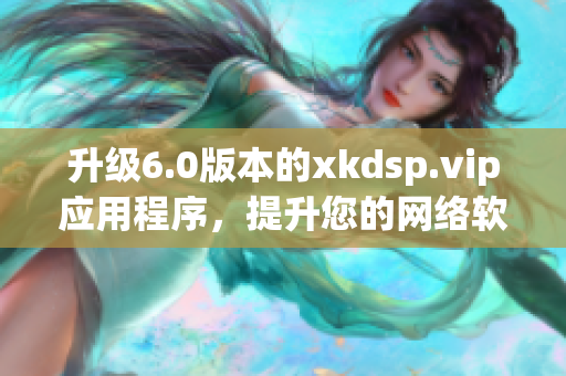 升级6.0版本的xkdsp.vip应用程序，提升您的网络软件使用体验！