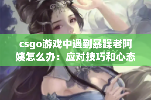 csgo游戏中遇到暴躁老阿姨怎么办：应对技巧和心态调整