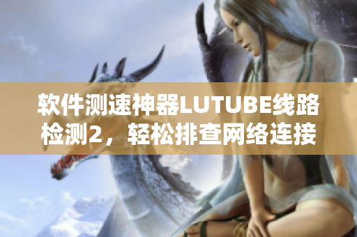 软件测速神器LUTUBE线路检测2，轻松排查网络连接问题！