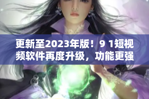 更新至2023年版！9 1短视频软件再度升级，功能更强大！