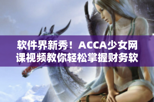 软件界新秀！ACCA少女网课视频教你轻松掌握财务软件操作！