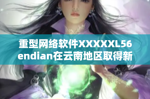 重型网络软件XXXXXL56endian在云南地区取得新进展