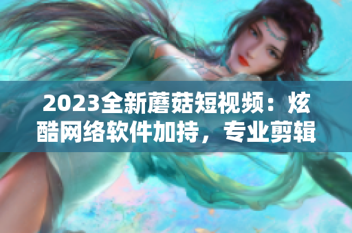 2023全新蘑菇短视频：炫酷网络软件加持，专业剪辑玩转一手！