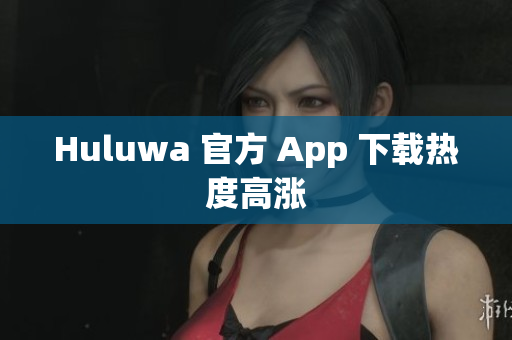 Huluwa 官方 App 下载热度高涨