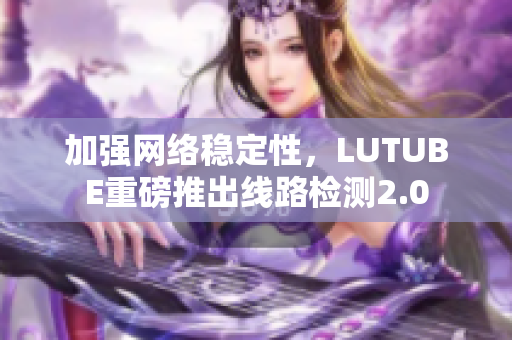 加强网络稳定性，LUTUBE重磅推出线路检测2.0