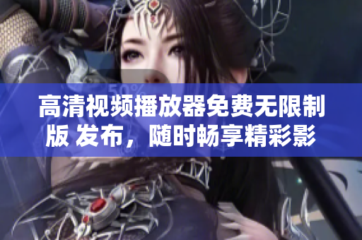 高清视频播放器免费无限制版 发布，随时畅享精彩影音