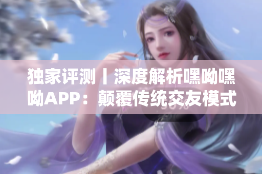 独家评测丨深度解析嘿呦嘿呦APP：颠覆传统交友模式的创新网络软件