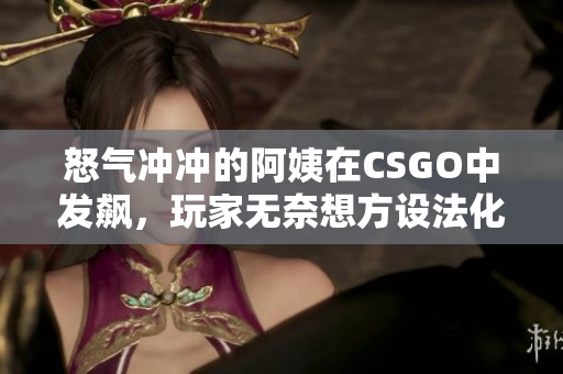 怒气冲冲的阿姨在CSGO中发飙，玩家无奈想方设法化解尴尬！