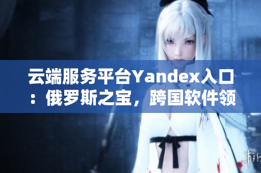 云端服务平台Yandex入口：俄罗斯之宝，跨国软件领域的新宠