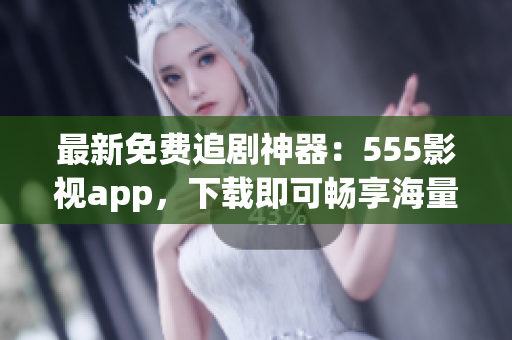 最新免费追剧神器：555影视app，下载即可畅享海量影视资源！