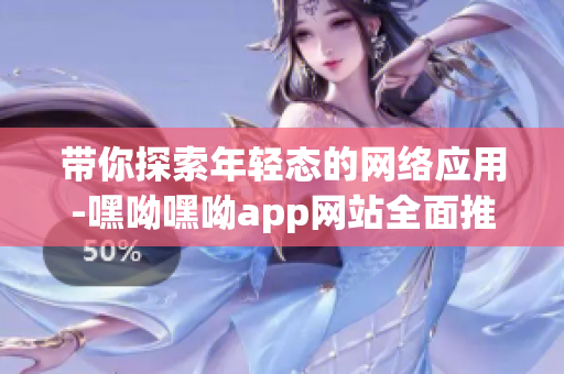 带你探索年轻态的网络应用-嘿呦嘿呦app网站全面推广解析