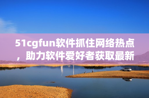 51cgfun软件抓住网络热点，助力软件爱好者获取最新资讯