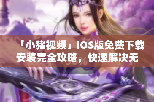 「小猪视频」iOS版免费下载安装完全攻略，快速解决无限重复安装难题！