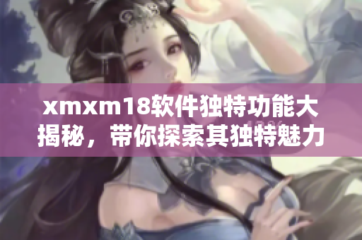 xmxm18软件独特功能大揭秘，带你探索其独特魅力